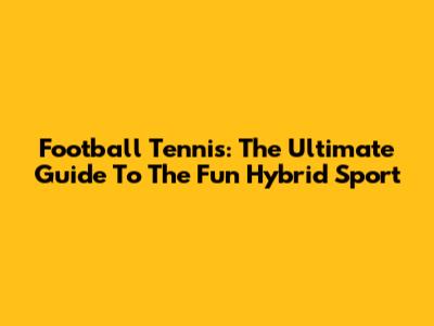 Football Tennis: The Ultimate Guide To The Fun Hybrid Sport