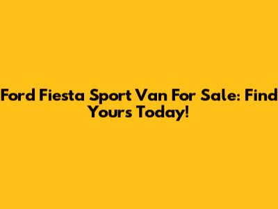 Ford Fiesta Sport Van For Sale: Find Yours Today!
