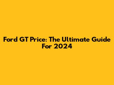 Ford GT Price: The Ultimate Guide For 2024