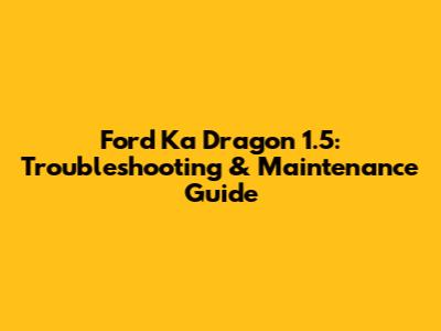 Ford Ka Dragon 1.5: Troubleshooting & Maintenance Guide