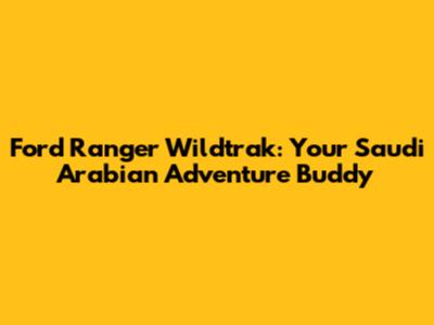 Ford Ranger Wildtrak: Your Saudi Arabian Adventure Buddy