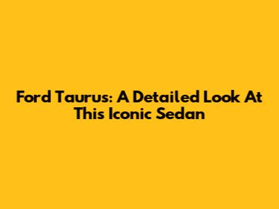 Ford Taurus: A Detailed Look At This Iconic Sedan