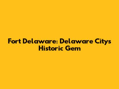 Fort Delaware: Delaware City's Historic Gem