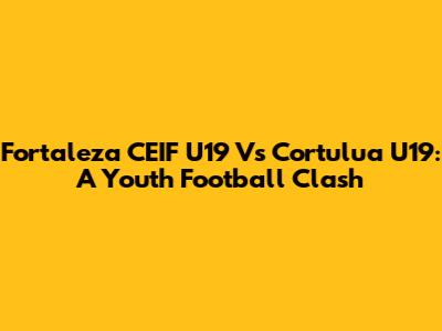 Fortaleza CEIF U19 Vs Cortulua U19: A Youth Football Clash