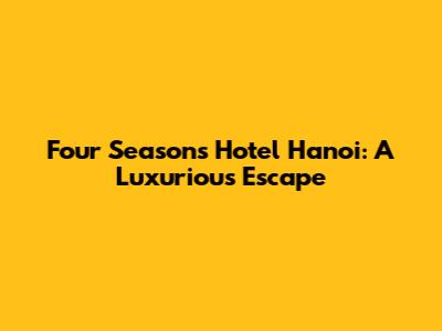 Four Seasons Hotel Hanoi: A Luxurious Escape
