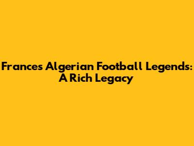 France's Algerian Football Legends: A Rich Legacy