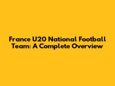 France U20 National Football Team: A Complete Overview