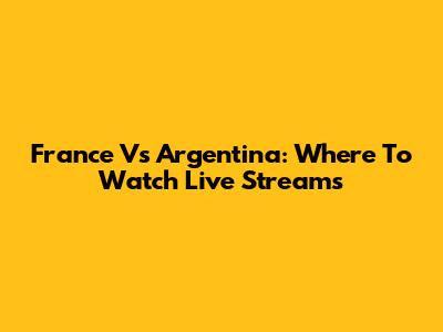 France Vs Argentina: Where To Watch Live Streams
