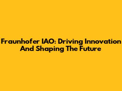 Fraunhofer IAO: Driving Innovation And Shaping The Future