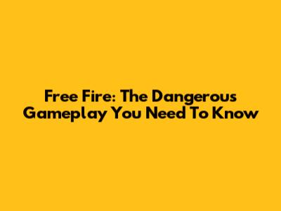 Free Fire: The Dangerous Gameplay You Need To Know