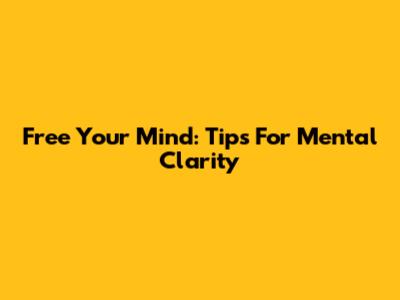 Free Your Mind: Tips For Mental Clarity