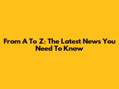 From A To Z: The Latest News You Need To Know
