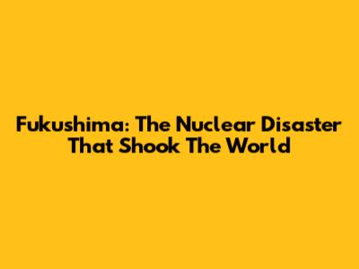 Fukushima: The Nuclear Disaster That Shook The World