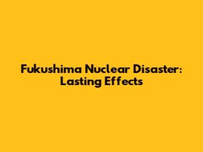 Fukushima Nuclear Disaster: Lasting Effects