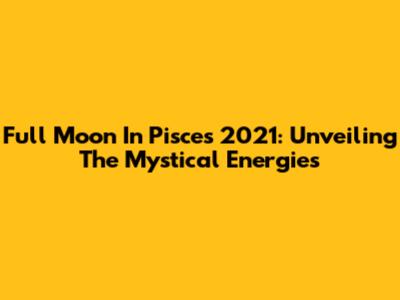Full Moon In Pisces 2021: Unveiling The Mystical Energies