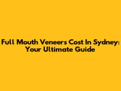 Full Mouth Veneers Cost In Sydney: Your Ultimate Guide