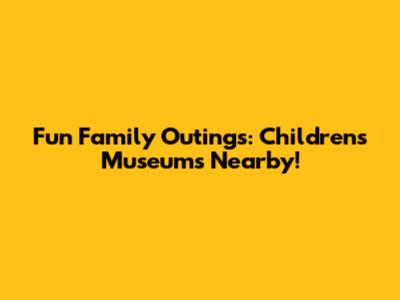 Fun Family Outings: Children's Museums Nearby!