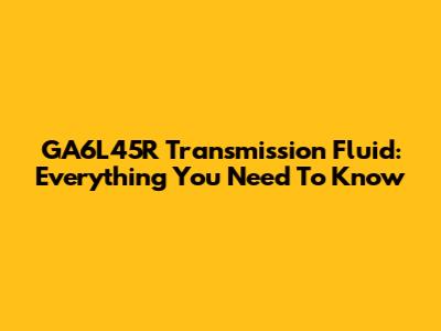 GA6L45R Transmission Fluid: Everything You Need To Know