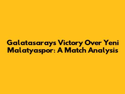 Galatasaray's Victory Over Yeni Malatyaspor: A Match Analysis