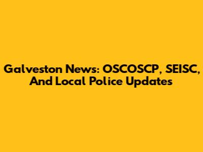 Galveston News: OSCOSCP, SEISC, And Local Police Updates