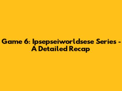 Game 6: Ipsepseiworldsese Series - A Detailed Recap