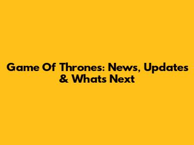Game Of Thrones: News, Updates & What's Next