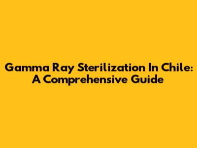 Gamma Ray Sterilization In Chile: A Comprehensive Guide