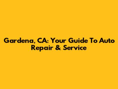 Gardena, CA: Your Guide To Auto Repair & Service
