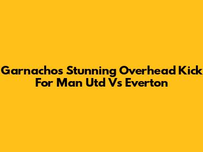 Garnacho's Stunning Overhead Kick For Man Utd Vs Everton