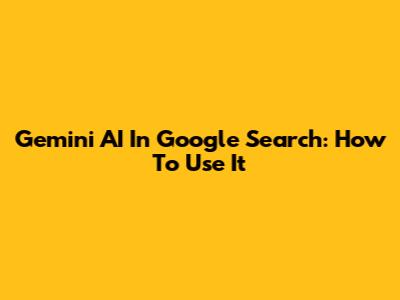 Gemini AI In Google Search: How To Use It