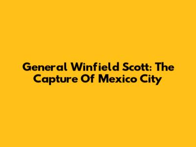 General Winfield Scott: The Capture Of Mexico City