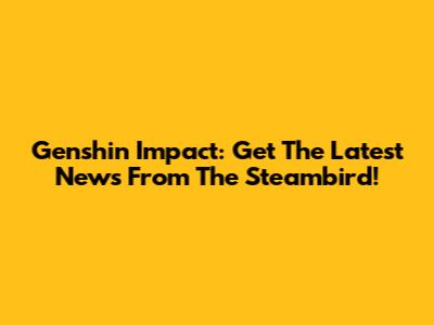 Genshin Impact: Get The Latest News From The Steambird!