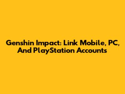 Genshin Impact: Link Mobile, PC, And PlayStation Accounts