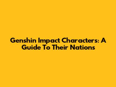Genshin Impact Characters: A Guide To Their Nations