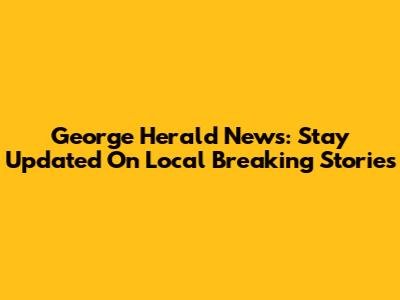 George Herald News: Stay Updated On Local Breaking Stories
