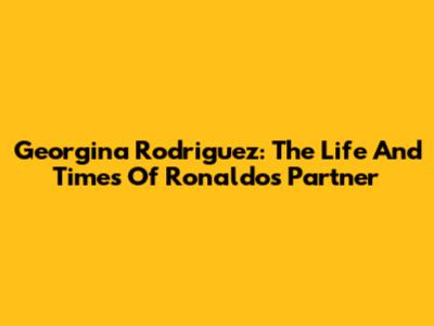 Georgina Rodriguez: The Life And Times Of Ronaldo's Partner