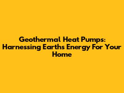 Geothermal Heat Pumps: Harnessing Earth's Energy For Your Home