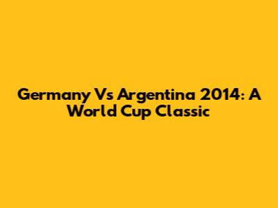 Germany Vs Argentina 2014: A World Cup Classic