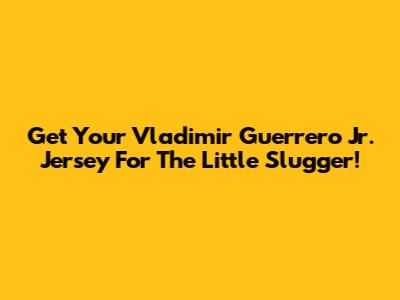 Get Your Vladimir Guerrero Jr. Jersey For The Little Slugger!
