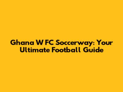 Ghana W FC Soccerway: Your Ultimate Football Guide