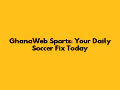 GhanaWeb Sports: Your Daily Soccer Fix Today