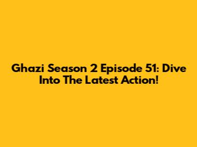 Ghazi Season 2 Episode 51: Dive Into The Latest Action!