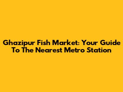 Ghazipur Fish Market: Your Guide To The Nearest Metro Station
