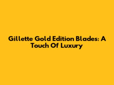 Gillette Gold Edition Blades: A Touch Of Luxury