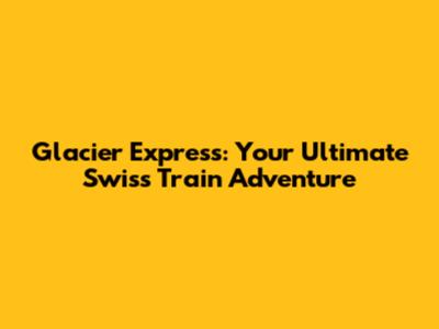Glacier Express: Your Ultimate Swiss Train Adventure