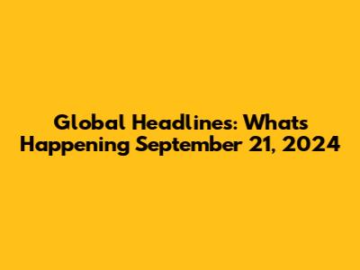 Global Headlines: What's Happening September 21, 2024