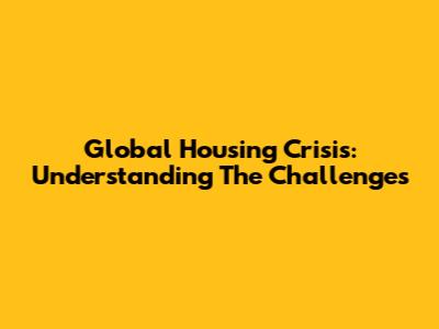 Global Housing Crisis: Understanding The Challenges