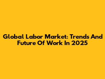Global Labor Market: Trends And Future Of Work In 2025