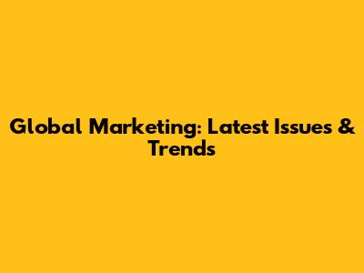 Global Marketing: Latest Issues & Trends