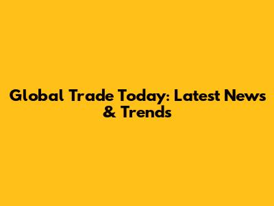 Global Trade Today: Latest News & Trends